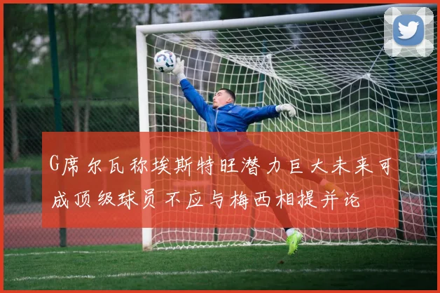 G席尔瓦称埃斯特旺潜力巨大未来可成顶级球员不应与梅西相提并论