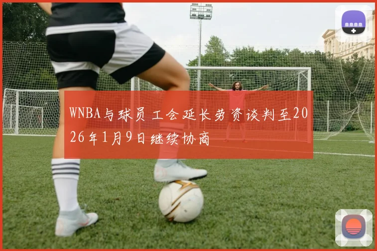 WNBA与球员工会延长劳资谈判至2026年1月9日继续协商
