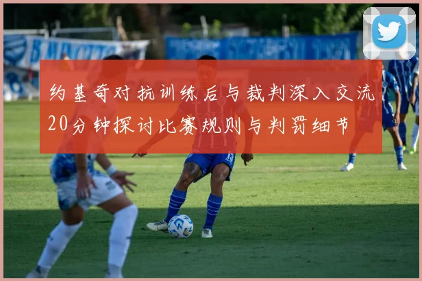 约基奇对抗训练后与裁判深入交流20分钟探讨比赛规则与判罚细节