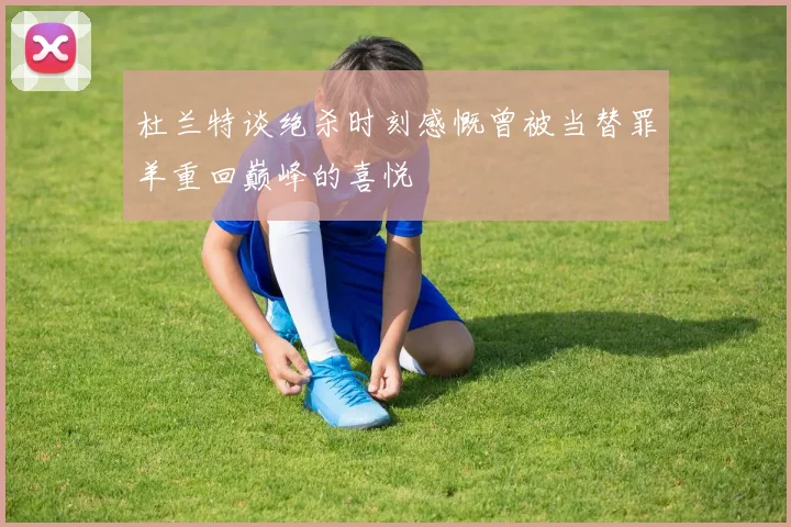 杜兰特谈绝杀时刻感慨曾被当替罪羊重回巅峰的喜悦