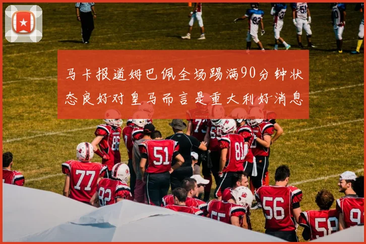 马卡报道姆巴佩全场踢满90分钟状态良好对皇马而言是重大利好消息