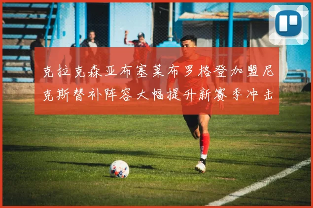 克拉克森亚布塞莱布罗格登加盟尼克斯替补阵容大幅提升新赛季冲击东决目标明确