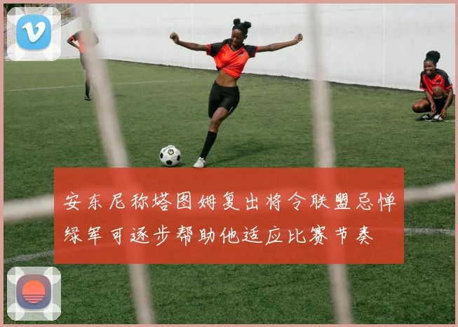 安东尼称塔图姆复出将令联盟忌惮绿军可逐步帮助他适应比赛节奏