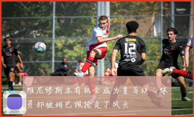 维尼修斯本有机会成为皇马核心球员却被姆巴佩抢走了风头