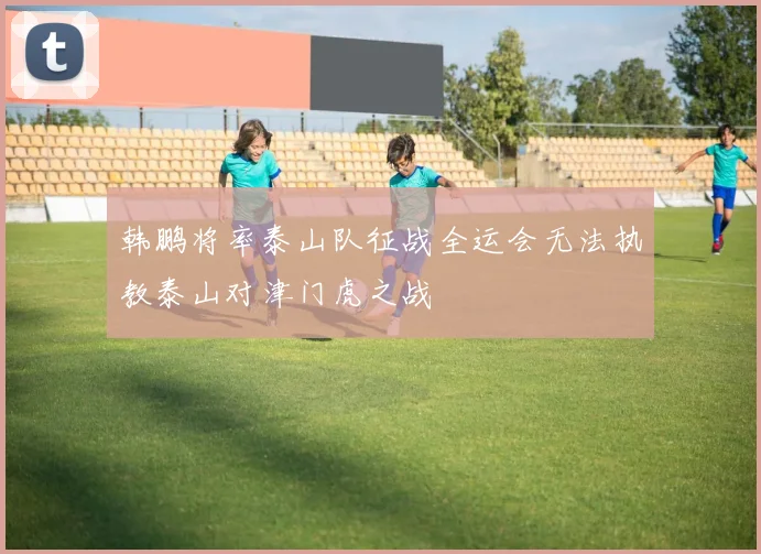 韩鹏将率泰山队征战全运会无法执教泰山对津门虎之战