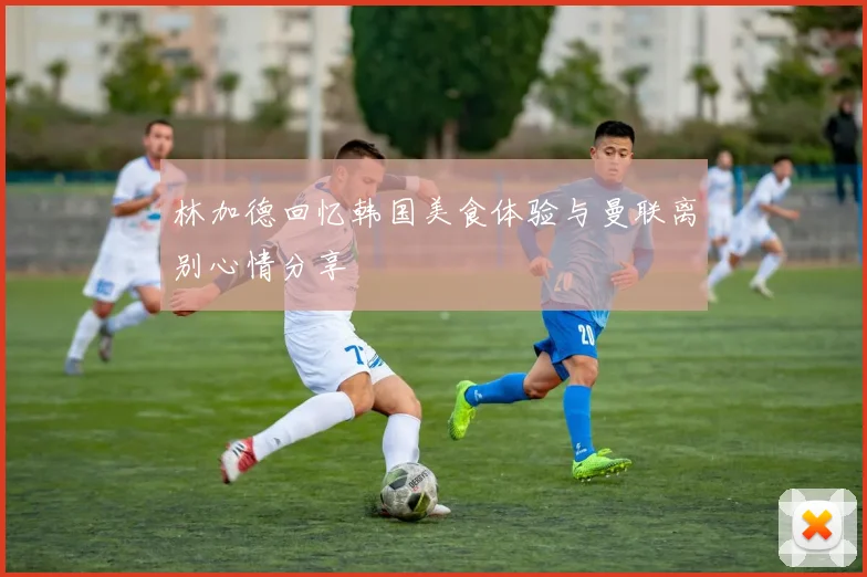 林加德回忆韩国美食体验与曼联离别心情分享