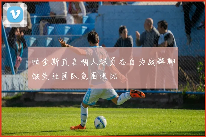 帕金斯直言湖人球员各自为战群聊缺失让团队氛围堪忧