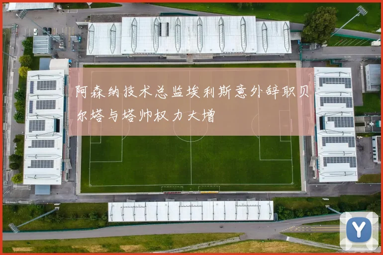阿森纳技术总监埃利斯意外辞职贝尔塔与塔帅权力大增