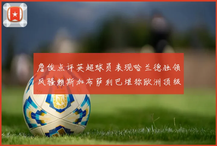 詹俊点评英超球员表现哈兰德独领风骚赖斯加布萨利巴堪称欧洲顶级