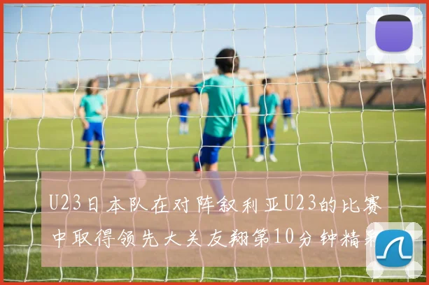 U23日本队在对阵叙利亚U23的比赛中取得领先大关友翔第10分钟精彩进球