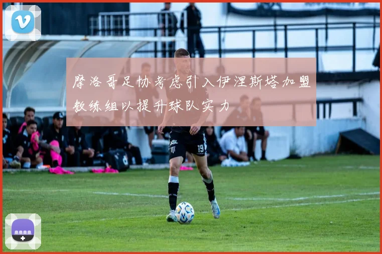 摩洛哥足协考虑引入伊涅斯塔加盟教练组以提升球队实力