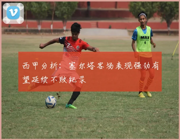 西甲分析：塞尔塔客场表现强劲有望延续不败纪录
