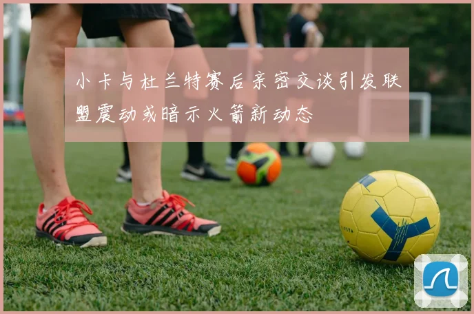 小卡与杜兰特赛后亲密交谈引发联盟震动或暗示火箭新动态