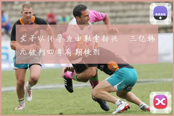 女子以怀孕为由勒索孙兴慜三亿韩元被判四年有期徒刑