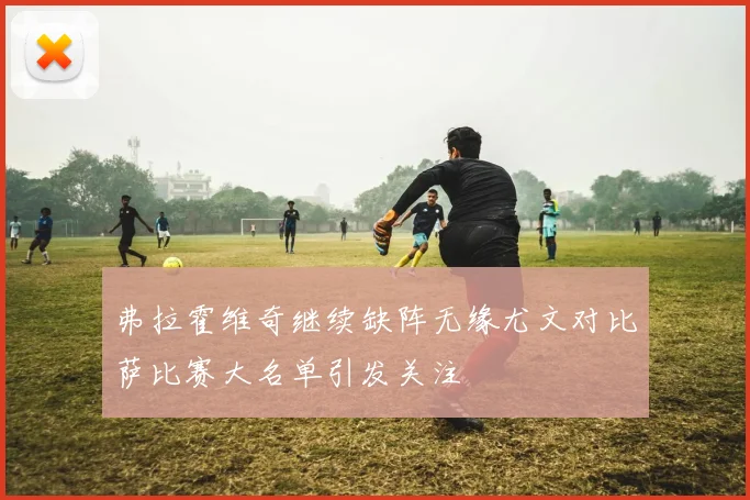 弗拉霍维奇继续缺阵无缘尤文对比萨比赛大名单引发关注