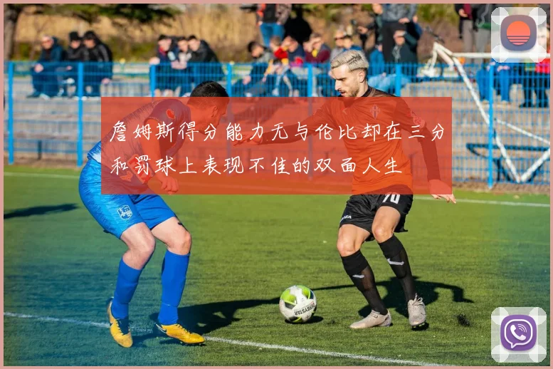 詹姆斯得分能力无与伦比却在三分和罚球上表现不佳的双面人生