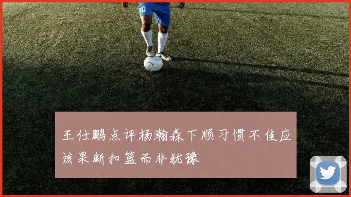 王仕鹏点评杨瀚森下顺习惯不佳应该果断扣篮而非犹豫
