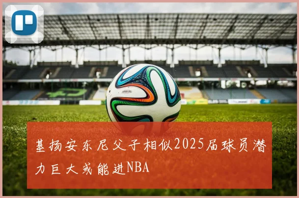 基扬安东尼父子相似2025届球员潜力巨大或能进NBA