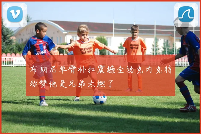 布朗尼单臂补扣震撼全场克内克特称赞他是兄弟太燃了