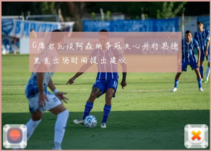 G席尔瓦谈阿森纳争冠决心并对恩德里克出场时间提出建议