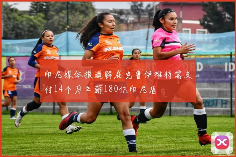印尼媒体报道解雇克鲁伊维特需支付14个月年薪180亿印尼盾