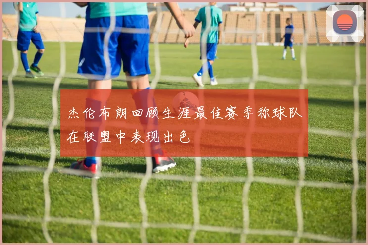 杰伦布朗回顾生涯最佳赛季称球队在联盟中表现出色