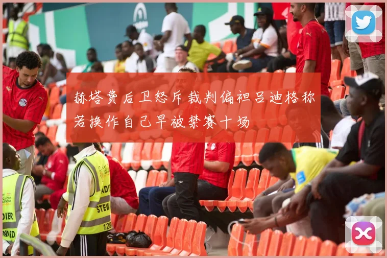 赫塔费后卫怒斥裁判偏袒吕迪格称若换作自己早被禁赛十场