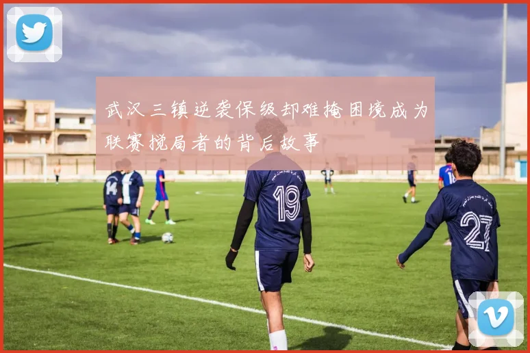 武汉三镇逆袭保级却难掩困境成为联赛搅局者的背后故事