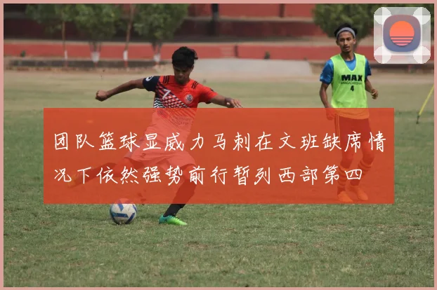 团队篮球显威力马刺在文班缺席情况下依然强势前行暂列西部第四
