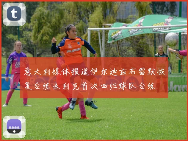 意大利媒体报道伊尔迪兹布雷默恢复合练米利克首次回归球队合练