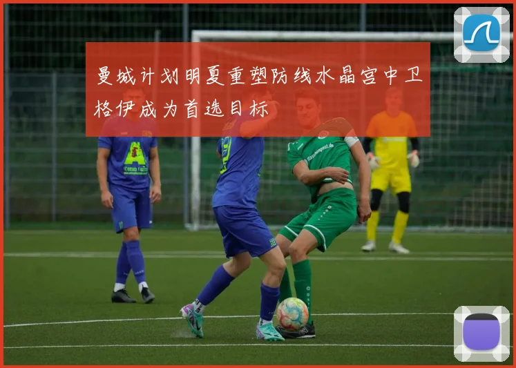 曼城计划明夏重塑防线水晶宫中卫格伊成为首选目标