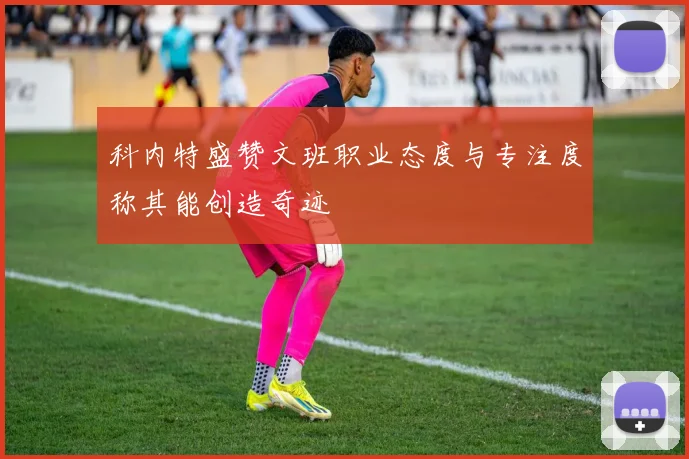 科内特盛赞文班职业态度与专注度称其能创造奇迹