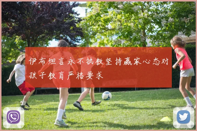 伊布坦言永不执教坚持赢家心态对孩子教育严格要求
