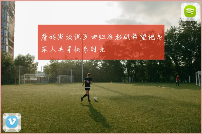 詹姆斯谈保罗回归洛杉矶希望他与家人共享快乐时光