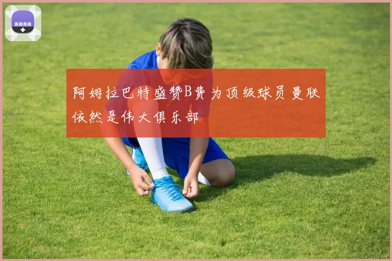 阿姆拉巴特盛赞B费为顶级球员曼联依然是伟大俱乐部