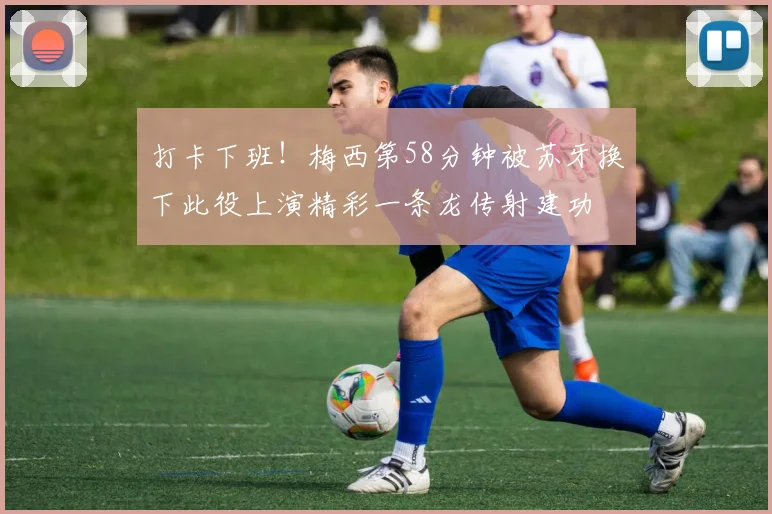 打卡下班！梅西第58分钟被苏牙换下此役上演精彩一条龙传射建功