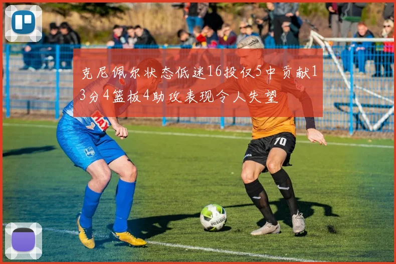 克尼佩尔状态低迷16投仅5中贡献13分4篮板4助攻表现令人失望