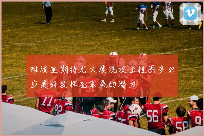 维埃里期待尤文展现攻击性图多尔应更好发挥孔塞桑的潜力